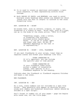 7.
D) It is used to create an emotional environment, a main
title sequence, or when representing archive stock
footage.
E) Both SERIES OF SHOTS: and MONTAGE: are used to avoid
multiple scene headings when scenes are deemed too short
(often only one shot in length) to conform to the usual
formatting rules.
EXT. LOCATION #2 - NIGHT
On-screen text, such as letters, e-mails, or signs, are
formatted in a couple of ways. Brief text, such as a sign,
can go in the body of the scene action: "THIS IS A SIGN"
"Something longer, like a letter,
is formatted like dialogue
enclosed within double-quote
marks. It can be in normal upper
and lower case text, OR ALL IN
CAPITALS depending on the text it
is representing."
EXT. LOCATION #1 - NIGHT - 1956, FLASHBACK
If you want flashbacks in your script, treat them as
separate scenes and format your headings like this.
YOUNG CHARACTER #1
If it's important, you can include
the specific year or time period.
YOUNG CHARACTER #2
If your flashback takes place
across a number of consecutive
scenes, then specify it as a
flashback sequence in the heading.
Indicate when the flashback or flashback sequence finishes
and begin a new scene.
END FLASHBACK.
INT. LOCATION #1 - DAY
As a rule, scene numbers are not included on a spec film
script. They generally only appear on shooting scripts
along with camera and technical directions (which should be
avoided in a spec script).
Don't forget to number all of your pages - page one begins
with scene one, not the title page.

 