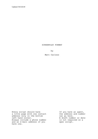 Updated: 06-Feb-04

SCREENPLAY FORMAT
by
Matt Carless

Every script should have
a title page with one contact
address only in the bottom
left hand corner.
Always include a phone number
and an e-mail address if you
have one.

If you have an agent,
the address and number
can go here.
A draft number or date
is not required on a
spec script.

 