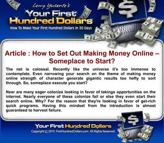 Article : How to Set Out Making Money Online –
              Someplace to Start?
The net is colossal. Recently like the universe it's too immense to
contemplate. Even narrowing your search on the theme of making money
online strength of character generate gigantic results too hefty to sort
through. So, someplace execute you start?

Near are many eager colonize looking in favor of takings opportunities on the
internet. Nearly everyone of these colonize fail or else they even start their
search online. Why? For the reason that they're looking in favor of get-rich
quick programs. Having this mindset from the introduction is almost
guaranteed to harvest failure.
 