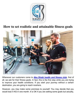 How to set realistic and attainable fitness goals
Whenever our customers come to Abu Dhabi health and fitness club, first of
all, we ask for their fitness goals. In fact, this is the first step while you are trying
to improve your health conditions. If you start your journey without a certain
destination, you are going to reach nowhere.
However, you may make some promises to yourself. You may decide that you
would lose 5 KG in one month. It is OK if you are setting some goals but actually,
 
