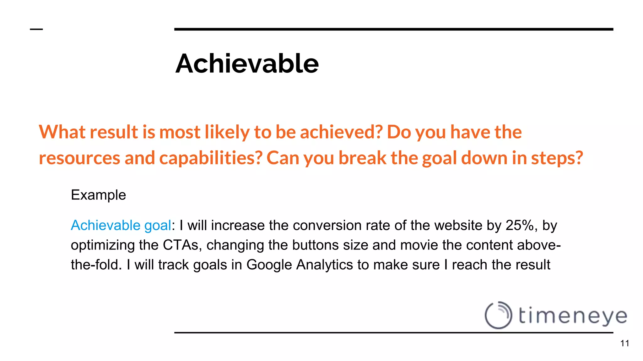 Achievable
What result is most likely to be achieved? Do you have the
resources and capabilities? Can you break the goal down in steps?
Example
Achievable goal: I will increase the conversion rate of the website by 25%, by
optimizing the CTAs, changing the buttons size and movie the content above-
the-fold. I will track goals in Google Analytics to make sure I reach the result
11
 