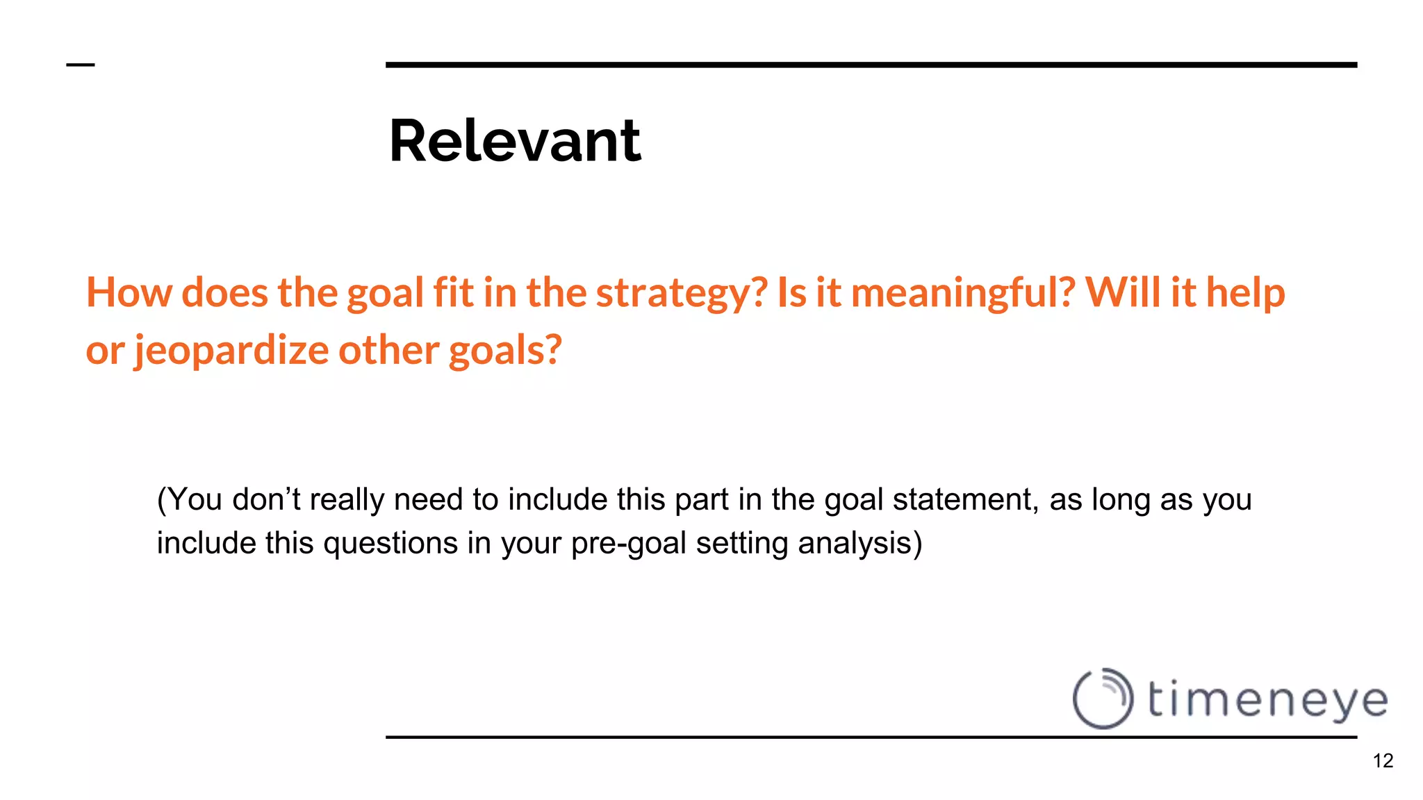 Relevant
How does the goal fit in the strategy? Is it meaningful? Will it help
or jeopardize other goals?
(You don’t really need to include this part in the goal statement, as long as you
include this questions in your pre-goal setting analysis)
12
 