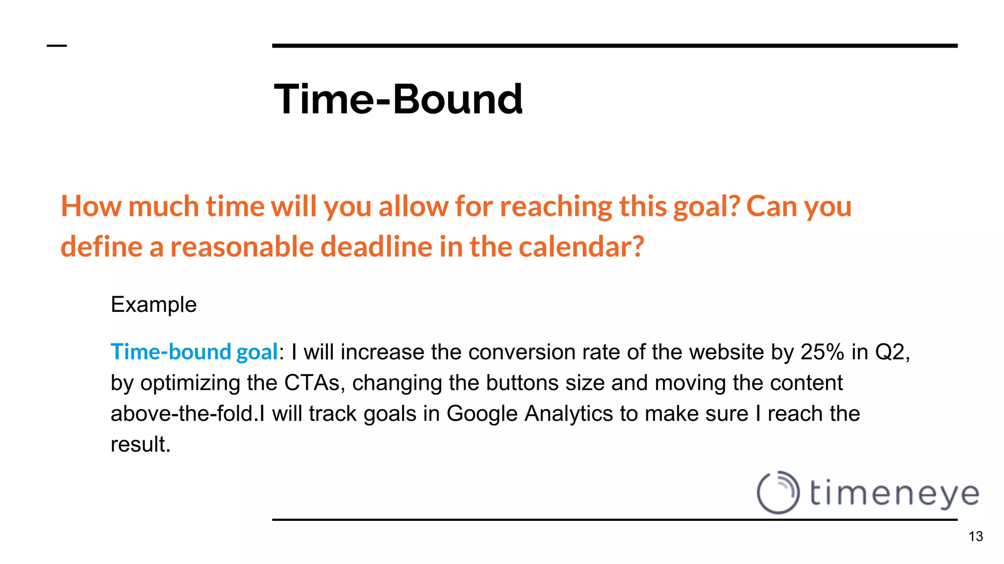 Time-Bound
How much time will you allow for reaching this goal? Can you
define a reasonable deadline in the calendar?
Example
Time-bound goal: I will increase the conversion rate of the website by 25% in Q2,
by optimizing the CTAs, changing the buttons size and moving the content
above-the-fold.I will track goals in Google Analytics to make sure I reach the
result.
13
 