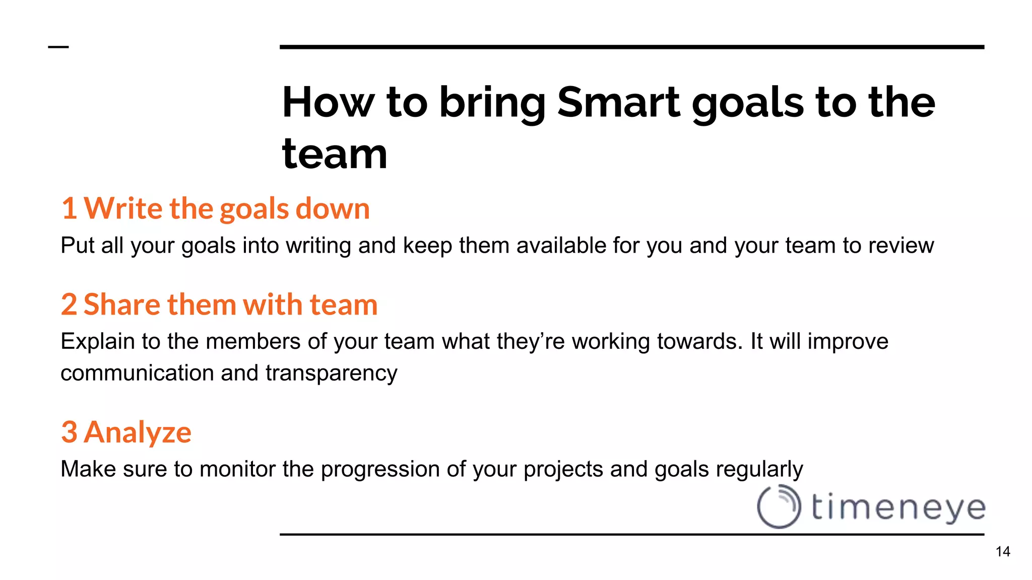 How to bring Smart goals to the
team
1 Write the goals down
Put all your goals into writing and keep them available for you and your team to review
2 Share them with team
Explain to the members of your team what they’re working towards. It will improve
communication and transparency
3 Analyze
Make sure to monitor the progression of your projects and goals regularly
14
 
