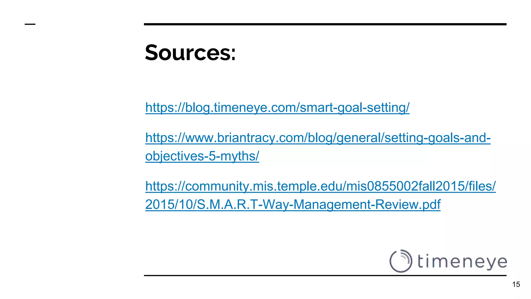 Sources:
https://blog.timeneye.com/smart-goal-setting/
https://www.briantracy.com/blog/general/setting-goals-and-
objectives-5-myths/
https://community.mis.temple.edu/mis0855002fall2015/files/
2015/10/S.M.A.R.T-Way-Management-Review.pdf
15
 