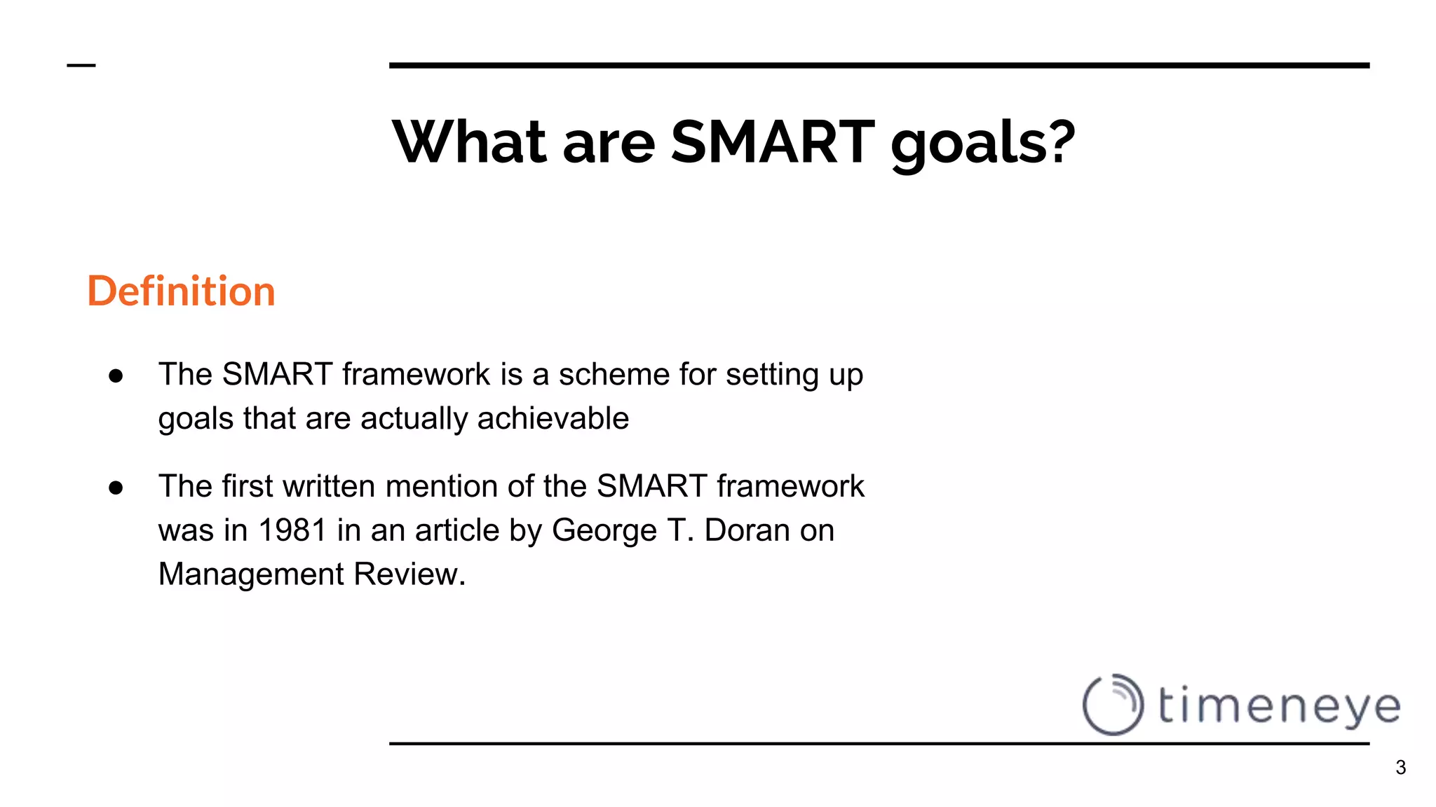 What are SMART goals?
Definition
● The SMART framework is a scheme for setting up
goals that are actually achievable
● The first written mention of the SMART framework
was in 1981 in an article by George T. Doran on
Management Review.
3
 