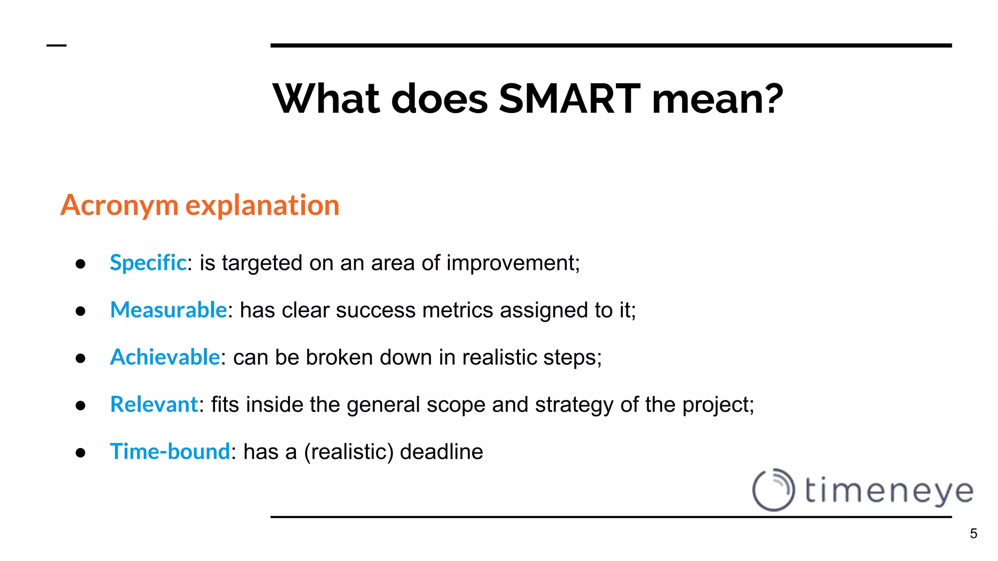 What does SMART mean?
Acronym explanation
● Specific: is targeted on an area of improvement;
● Measurable: has clear success metrics assigned to it;
● Achievable: can be broken down in realistic steps;
● Relevant: fits inside the general scope and strategy of the project;
● Time-bound: has a (realistic) deadline
5
 