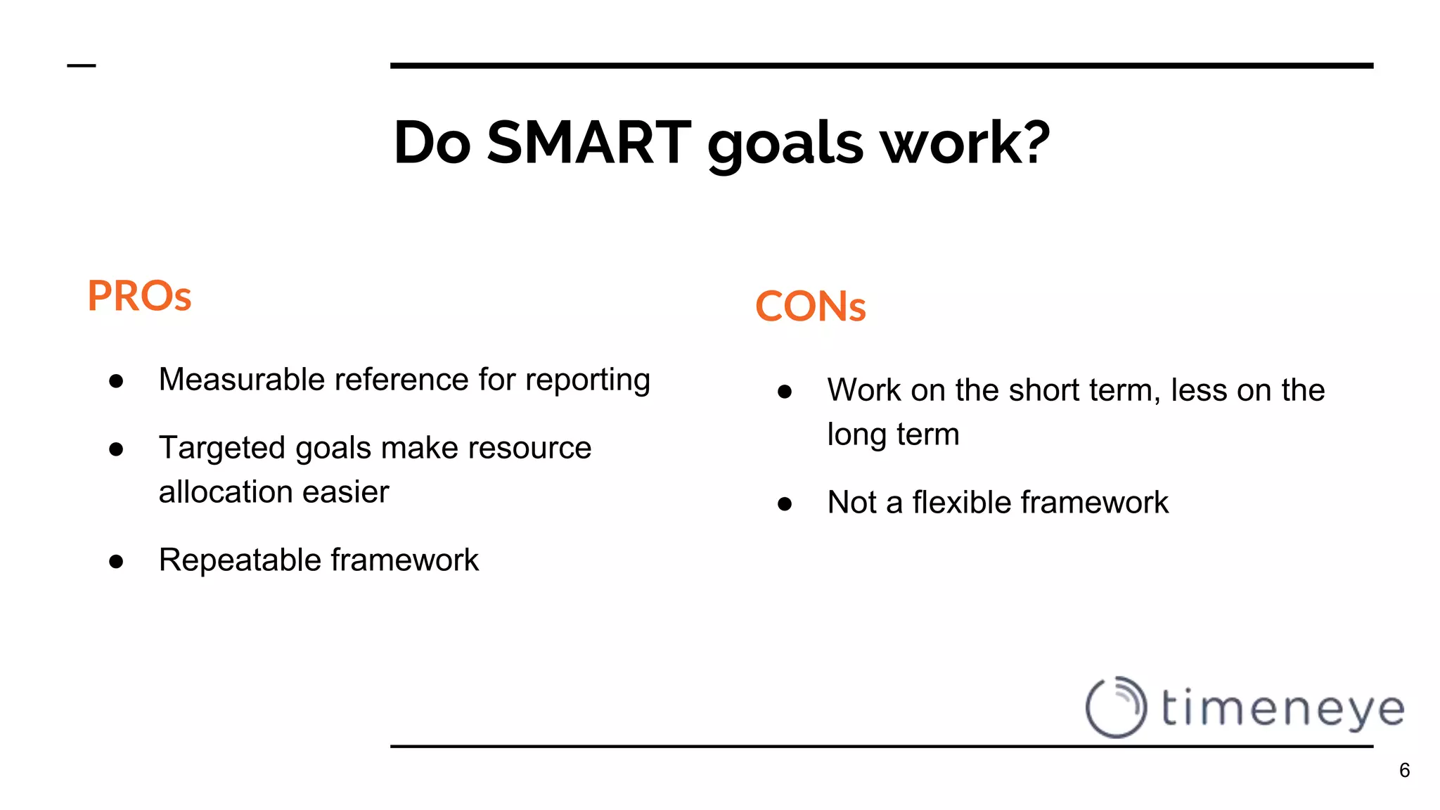Do SMART goals work?
PROs
● Measurable reference for reporting
● Targeted goals make resource
allocation easier
● Repeatable framework
CONs
● Work on the short term, less on the
long term
● Not a flexible framework
6
 
