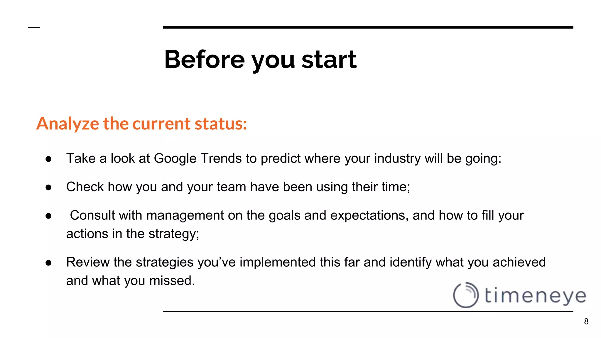 Before you start
Analyze the current status:
● Take a look at Google Trends to predict where your industry will be going:
● Check how you and your team have been using their time;
● Consult with management on the goals and expectations, and how to fill your
actions in the strategy;
● Review the strategies you’ve implemented this far and identify what you achieved
and what you missed.
8
 