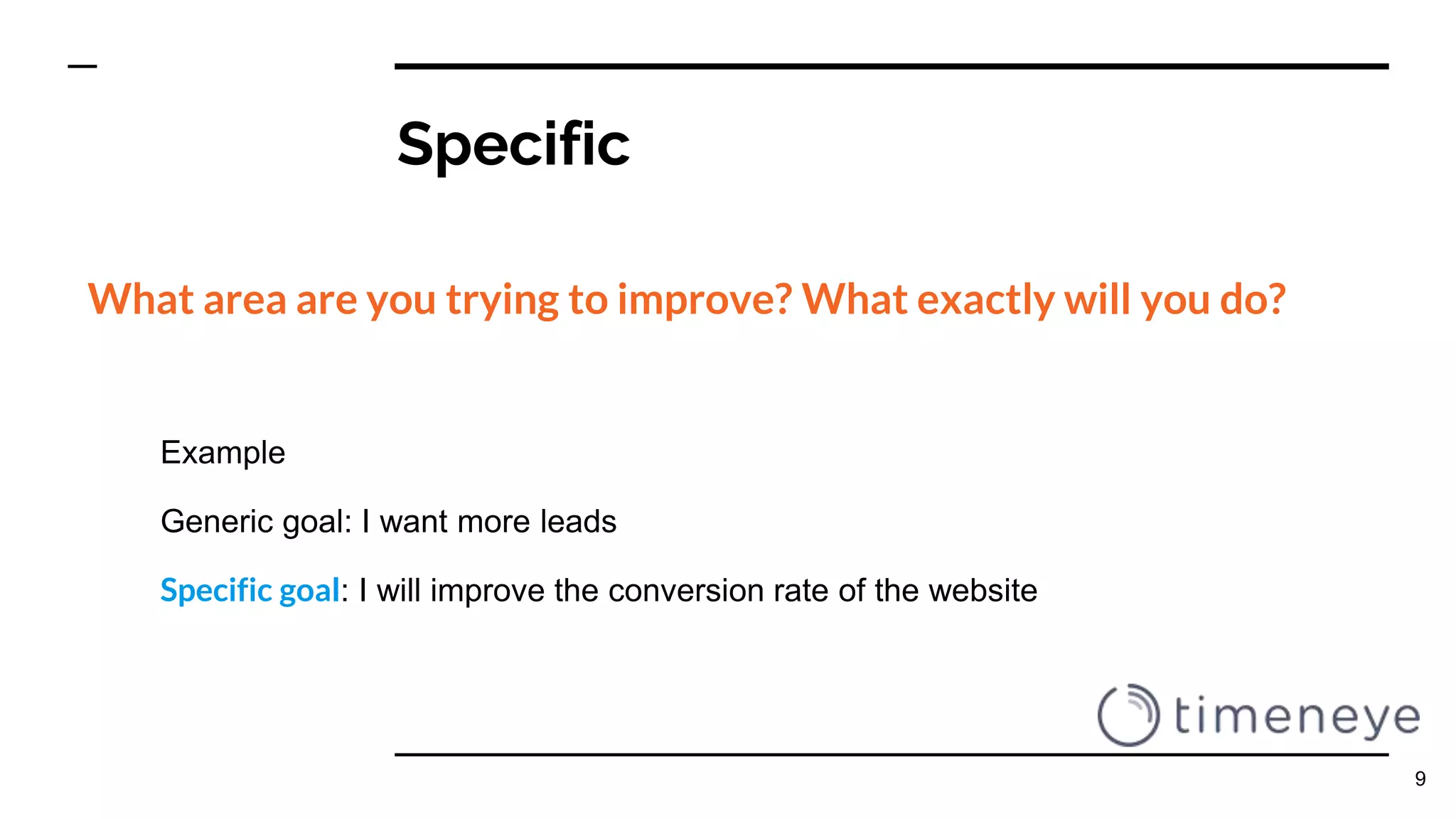 Specific
What area are you trying to improve? What exactly will you do?
Example
Generic goal: I want more leads
Specific goal: I will improve the conversion rate of the website
9
 