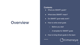 Overview
Contents
● What are SMART goals?
● What does SMART mean?
● Do SMART goal really work?
● How to write smart goals
○ Before you start
○ A template for SMART goals
● How to bring Smart goals to the team
2
 