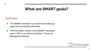 What are SMART goals?
Definition
● The SMART framework is a scheme for setting up
goals that are actually achievable
● The first written mention of the SMART framework
was in 1981 in an article by George T. Doran on
Management Review.
3
 