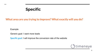 Specific
What area are you trying to improve? What exactly will you do?
Example
Generic goal: I want more leads
Specific goal: I will improve the conversion rate of the website
9
 