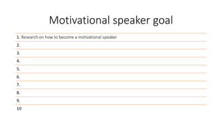 Motivational speaker goal
1. Research on how to become a motivational speaker
2.
3.
4.
5.
6.
7.
8.
9.
10
 