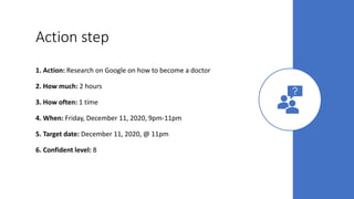 Action step
1. Action: Research on Google on how to become a doctor
2. How much: 2 hours
3. How often: 1 time
4. When: Friday, December 11, 2020, 9pm-11pm
5. Target date: December 11, 2020, @ 11pm
6. Confident level: 8
 