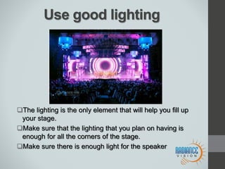Use good lighting
The lighting is the only element that will help you fill up
your stage.
Make sure that the lighting that you plan on having is
enough for all the corners of the stage.
Make sure there is enough light for the speaker
 