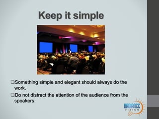 Keep it simple
Something simple and elegant should always do the
work.
Do not distract the attention of the audience from the
speakers.
 