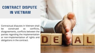 contract dispute
in Vietnam
Contractual disputes in Vietnam shall
be construed as conflicts,
disagreements, conflicts between the
parties regarding the implementation
or non-implementation of rights and
obligations in the contract.
 