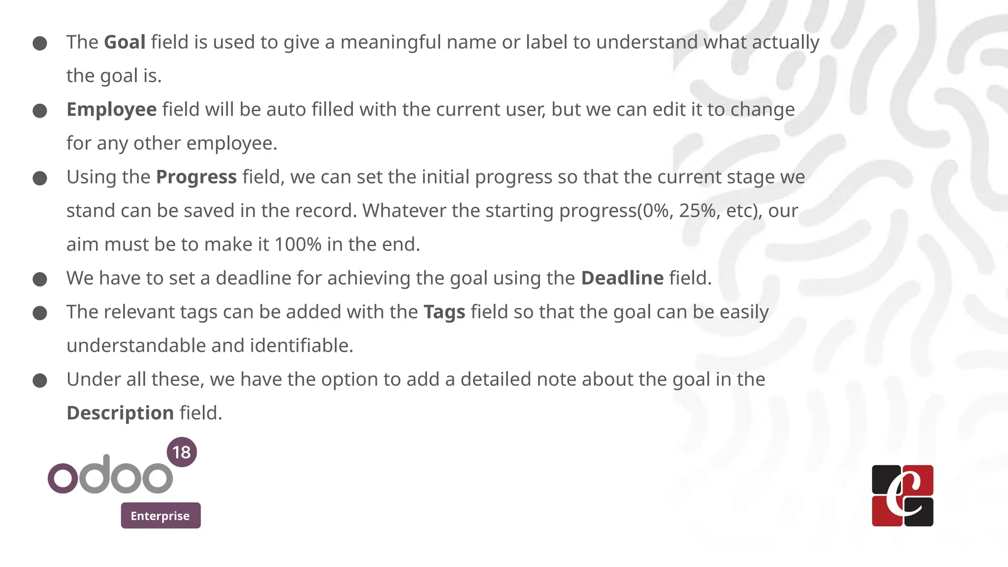 Enterprise
● The Goal field is used to give a meaningful name or label to understand what actually
the goal is.
● Employee field will be auto filled with the current user, but we can edit it to change
for any other employee.
● Using the Progress field, we can set the initial progress so that the current stage we
stand can be saved in the record. Whatever the starting progress(0%, 25%, etc), our
aim must be to make it 100% in the end.
● We have to set a deadline for achieving the goal using the Deadline field.
● The relevant tags can be added with the Tags field so that the goal can be easily
understandable and identifiable.
● Under all these, we have the option to add a detailed note about the goal in the
Description field.
 