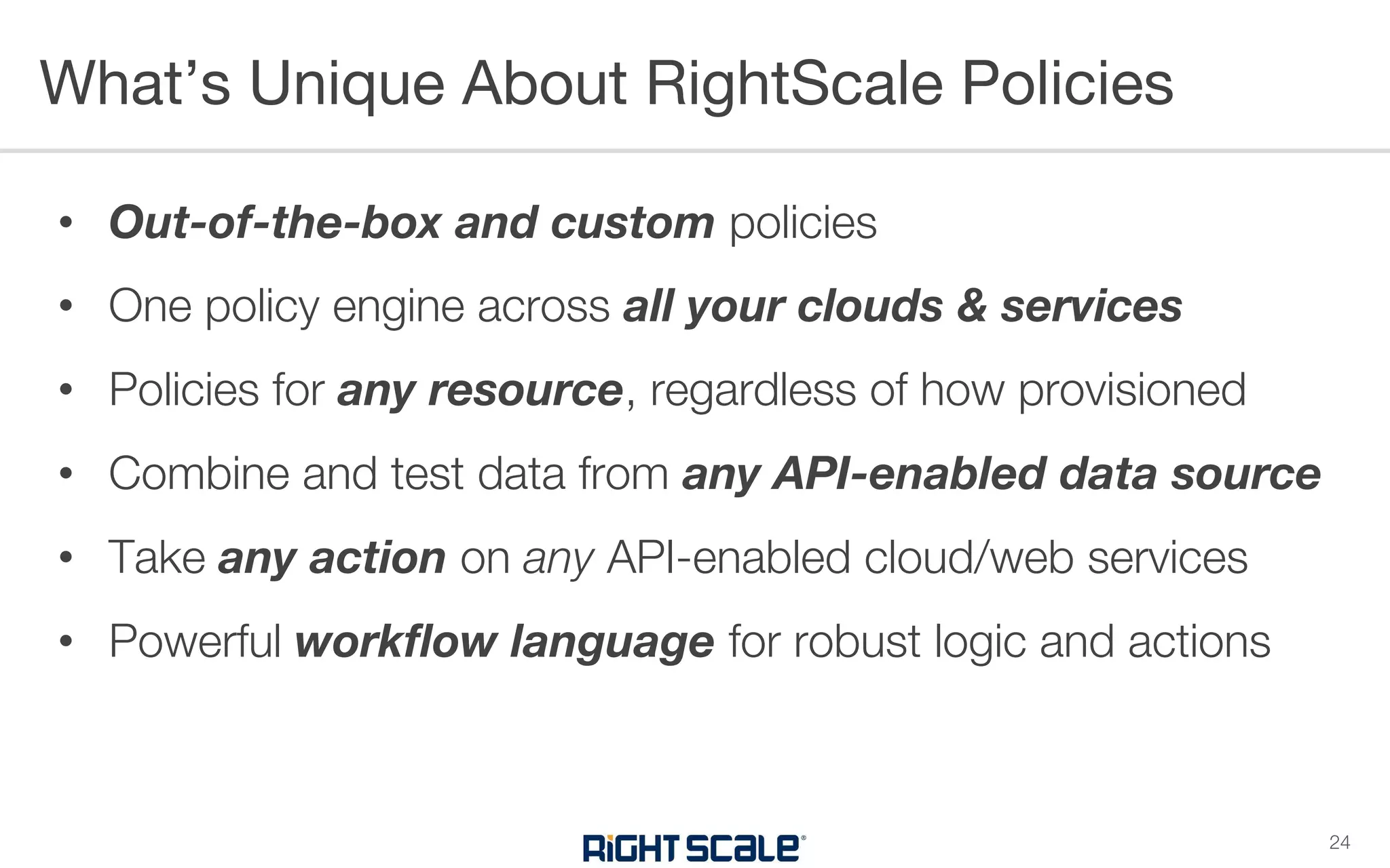 • Out-of-the-box and custom policies
• One policy engine across all your clouds & services
• Policies for any resource, regardless of how provisioned
• Combine and test data from any API-enabled data source
• Take any action on any API-enabled cloud/web services
• Powerful workflow language for robust logic and actions
What’s Unique About RightScale Policies
24
 