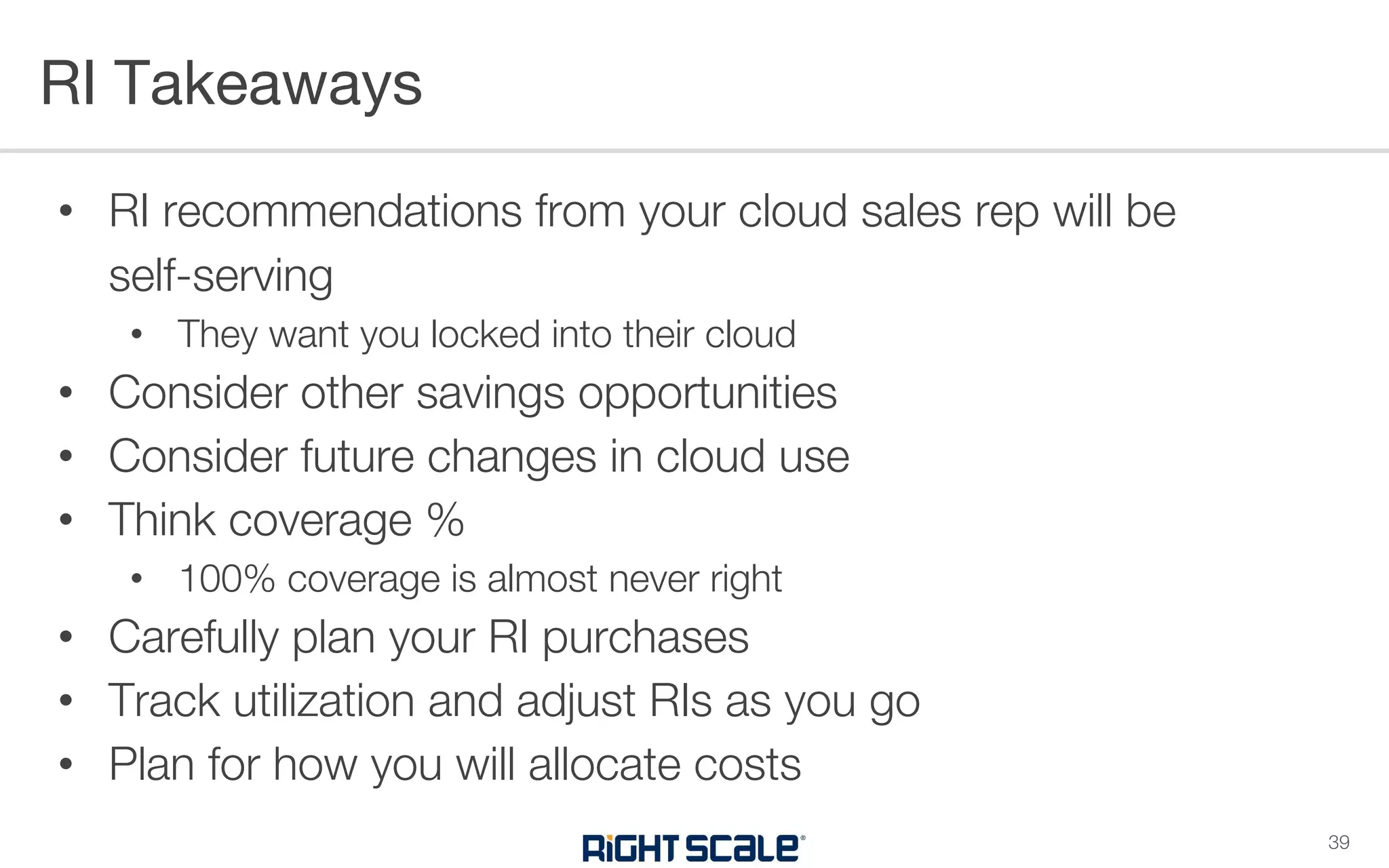 • RI recommendations from your cloud sales rep will be
self-serving
• They want you locked into their cloud
• Consider other savings opportunities
• Consider future changes in cloud use
• Think coverage %
• 100% coverage is almost never right
• Carefully plan your RI purchases
• Track utilization and adjust RIs as you go
• Plan for how you will allocate costs
RI Takeaways
39
 