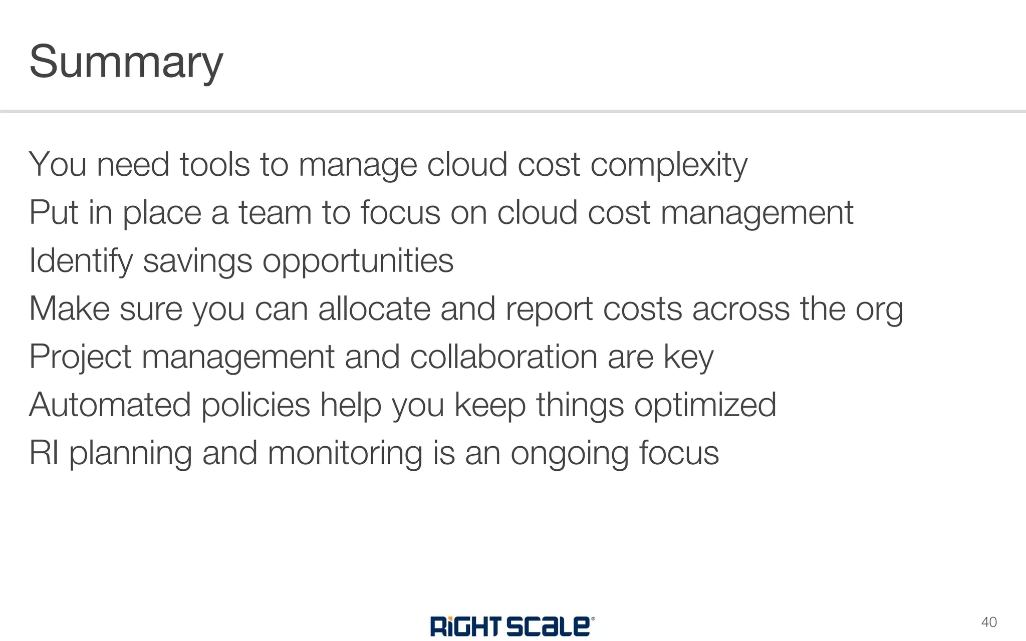 You need tools to manage cloud cost complexity
Put in place a team to focus on cloud cost management
Identify savings opportunities
Make sure you can allocate and report costs across the org
Project management and collaboration are key
Automated policies help you keep things optimized
RI planning and monitoring is an ongoing focus
Summary
40
 