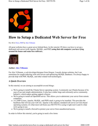 How to Setup a Dedicated Web Server for Free - NETTUTS                                       Page 1 of 26




How to Setup a Dedicated Web Server for Free
Dec 4th in News, PHP by Alex Villmann

All great websites have a great server behind them. In this tutorial, I'll show you how to set up a
dedicated web server (with Apache, MySQL, and PHP) using that old computer you have lying
around the house and some free software.




Author: Alex Villmann

I'm Alex Villmann, a web developer/designer from Oregon. I mostly design websites, but I can
sometimes be caught tinkering with web servers and optimizing MySQL databases. I'm always happy to
provide help with PHP, MySQL, and other related web technologies.

A Quick Overview

In this tutorial, we are aiming to accomplish several things:

      We're going to install the Ubuntu Server operating system. I commonly use Ubuntu because of its
      ease of use and simple administration. It also has a rather large and extremely active community
      behind it, which makes getting support a breeze.
      We're going to install an OpenSSH server. This allows you to administer your server from remote
      computers.
      A LAMP (Linux, Apache, MySQL, and PHP) stack is going to be installed. This provides the
      backbone that will run your web site. Apache is the industry standard web server on Unix-based
      operating systems; it's what most web hosts use (NETTUTS is using it right now!) and it's what
      we're going to use.
      We're going to install a firewall to protect your server from unauthorized access.

In order to follow this tutorial, you're going to need a few items:




http://nettuts.com/articles/news/how-to-setup-a-dedicated-web-server-for-free/                2008/12/09
 