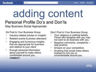 adding content
skip
Personal Profile Do’s and Don’ts
Stay Business Social Appropriate
Do Post to Your Business Group
• Industry-related articles or insights
• Related events & photos afterward
• Engaging and humorous insights
that are appropriate for business
and relative to your client
• Enough personal information
about yourself to make others
comfortable around you.
• COMMENT!
Don’t Post to Your Business Group
• Your religious or political beliefs.
Those who disagree with you may
not want to do business with you.
• Negative comments, complaints –
stay positive.
• Smears on your competition.
• Anything that would make others
hesitant to hire you or
uncomfortable around you.
 