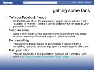 getting some fans
• Tell your Facebook friends
– On the left side of you fan page (when logged in) you will see a link
"Suggest to Friends". That is a way to suggest your fan page to your
personal connections
• Send an email
– Send a short email to your business contacts asking them to check
out your company's Facebook page and give them a link.
• Be compelling
– You will have greater results in gaining fans if you give them a
compelling reason to be a fan, e.g. tip of the week, special offers, etc.
• Paid promotion
– You can always try a paid promotion. Click on the “Find New Fans”
tab at http://www.facebook.com/advertising/?pages
 
