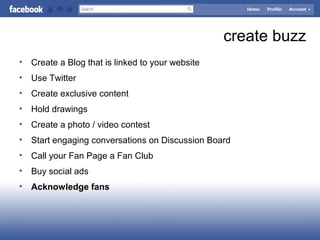 create buzz
• Create a Blog that is linked to your website
• Use Twitter
• Create exclusive content
• Hold drawings
• Create a photo / video contest
• Start engaging conversations on Discussion Board
• Call your Fan Page a Fan Club
• Buy social ads
• Acknowledge fans
 