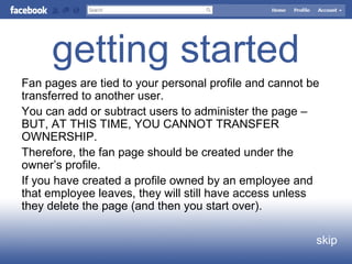 getting started
skip
Fan pages are tied to your personal profile and cannot be
transferred to another user.
You can add or subtract users to administer the page –
BUT, AT THIS TIME, YOU CANNOT TRANSFER
OWNERSHIP.
Therefore, the fan page should be created under the
owner’s profile.
If you have created a profile owned by an employee and
that employee leaves, they will still have access unless
they delete the page (and then you start over).
 