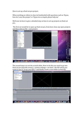How to set up a final cut pro project.

When working on videos in class im bombarded with questions such as ‘Eyyaz,
how do I save the project’ or ‘Eyyaz im so stupid, please help me’

Well now im here to give a detailed step on how to set up projects on final cut
pro.

The first set would be to open up final cut pro, from here close any open projects
and then click on file > new project.




The second step is to set the scratch disks. Now to do this you need to go into
final cut pro (top left corner) > system settings > set disk > the HD which you
want to save it, in my case HD2 > and finally create a new folder in that HD.
 