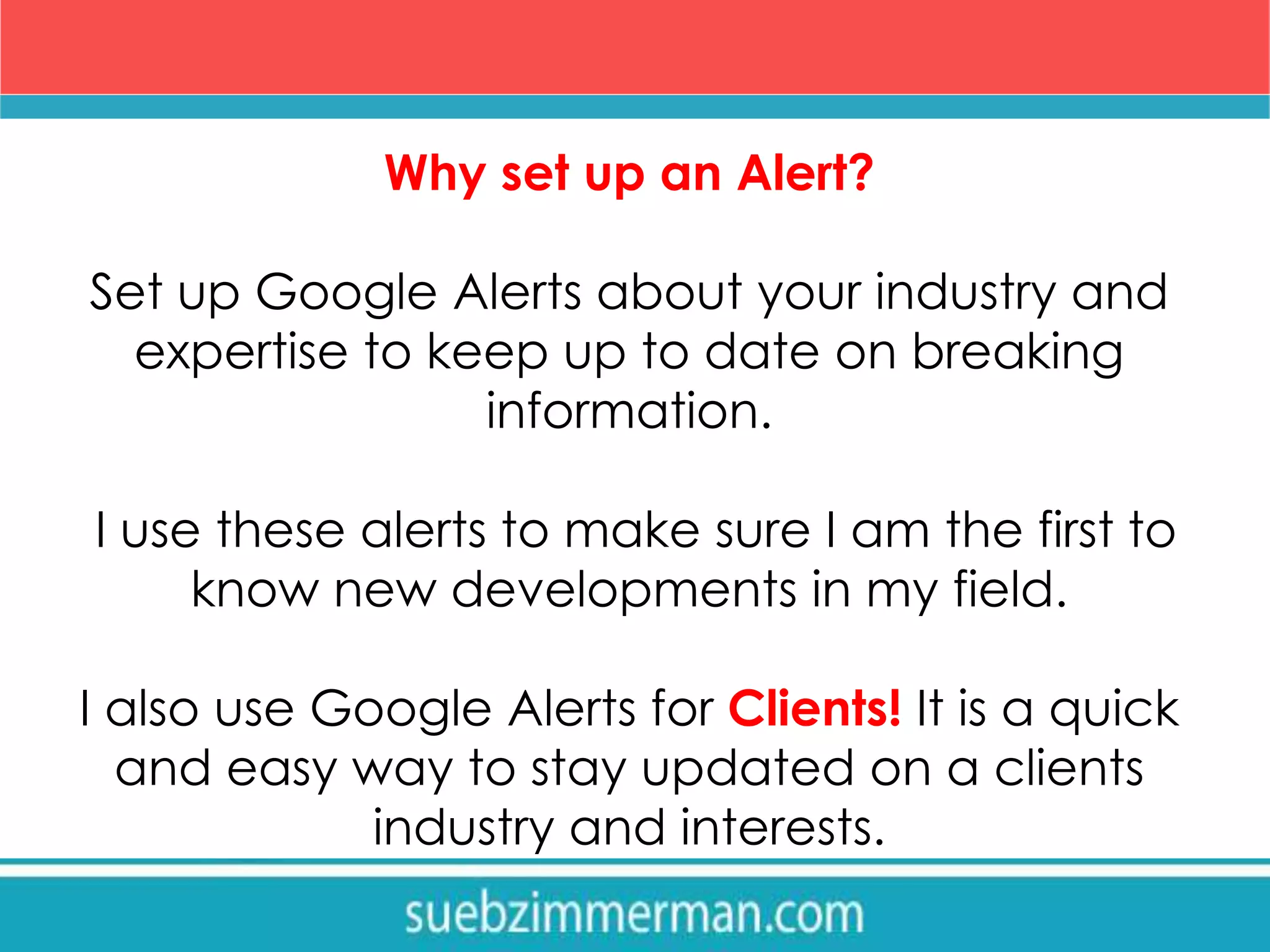 Why set up an Alert?
Set up Google Alerts about your industry and
expertise to keep up to date on breaking
information.
I use these alerts to make sure I am the first to
know new developments in my field.
I also use Google Alerts for Clients! It is a quick
and easy way to stay updated on a clients
industry and interests.