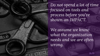 Do not spend a lot of time
focused on tools and
process before you’ve
shown an IMPACT.
We assume we know
what the organiza...
