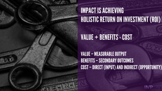 IMPACT IS ACHIEVING
HOLISTIC RETURN ON INVESTMENT (ROI)
VALUE + BENEFITS- COST
VALUE – MEASURABLE OUTPUT
BENEFITS – SECOND...