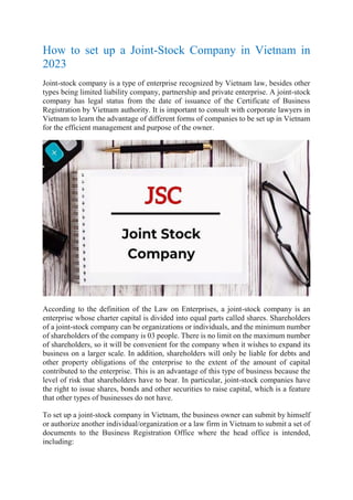 How to set up a Joint-Stock Company in Vietnam in
2023
Joint-stock company is a type of enterprise recognized by Vietnam law, besides other
types being limited liability company, partnership and private enterprise. A joint-stock
company has legal status from the date of issuance of the Certificate of Business
Registration by Vietnam authority. It is important to consult with corporate lawyers in
Vietnam to learn the advantage of different forms of companies to be set up in Vietnam
for the efficient management and purpose of the owner.
According to the definition of the Law on Enterprises, a joint-stock company is an
enterprise whose charter capital is divided into equal parts called shares. Shareholders
of a joint-stock company can be organizations or individuals, and the minimum number
of shareholders of the company is 03 people. There is no limit on the maximum number
of shareholders, so it will be convenient for the company when it wishes to expand its
business on a larger scale. In addition, shareholders will only be liable for debts and
other property obligations of the enterprise to the extent of the amount of capital
contributed to the enterprise. This is an advantage of this type of business because the
level of risk that shareholders have to bear. In particular, joint-stock companies have
the right to issue shares, bonds and other securities to raise capital, which is a feature
that other types of businesses do not have.
To set up a joint-stock company in Vietnam, the business owner can submit by himself
or authorize another individual/organization or a law firm in Vietnam to submit a set of
documents to the Business Registration Office where the head office is intended,
including:
 