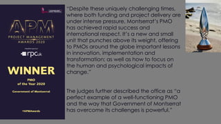 “Despite these uniquely challenging times,
where both funding and project delivery are
under intense pressure, Montserrat’s PMO
has achieved rapid success and
international respect. It’s a new and small
unit that punches above its weight, offering
to PMOs around the globe important lessons
in innovation, implementation and
transformation; as well as how to focus on
the human and psychological impacts of
change.”
The judges further described the office as “a
perfect example of a well-functioning PMO
and the way that Government of Montserrat
has overcome its challenges is powerful.”
 
