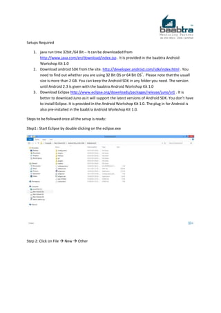 Setups Required
1. java run time 32bit /64 Bit – It can be downloaded from
http://www.java.com/en/download/index.jsp . It is provided in the baabtra Android
Workshop Kit 1.0
2. Download android SDK from the site. http://developer.android.com/sdk/index.html . You
need to find out whether you are using 32 Bit OS or 64 Bit OS*
. Please note that the usuall
size is more than 2 GB. You can keep the Android SDK in any folder you need. The version
until Android 2.3 is given with the baabtra Android Workshop Kit 1.0
3. Download Eclipse http://www.eclipse.org/downloads/packages/release/juno/sr1 . It is
better to download Juno as it will support the latest versions of Android SDK. You don’t have
to install Eclipse. It is provided in the Android Workshop Kit 1.0. The plug in for Android is
also pre-installed in the baabtra Android Workshop Kit 1.0.
Steps to be followed once all the setup is ready:
Step1 : Start Eclipse by double clicking on the eclipse.exe
Step 2: Click on File  New  Other
 