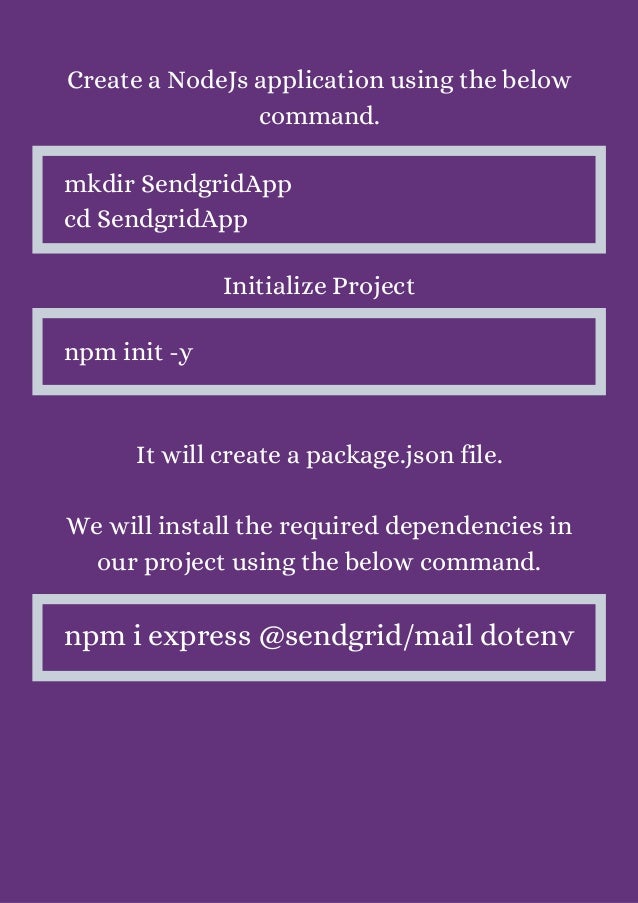 Create a NodeJs application using the below
command.


mkdir SendgridApp
cd SendgridApp
Initialize Project


npm init -y
It will create a package.json file.


We will install the required dependencies in
our project using the below command.


npm i express @sendgrid/mail dotenv
 