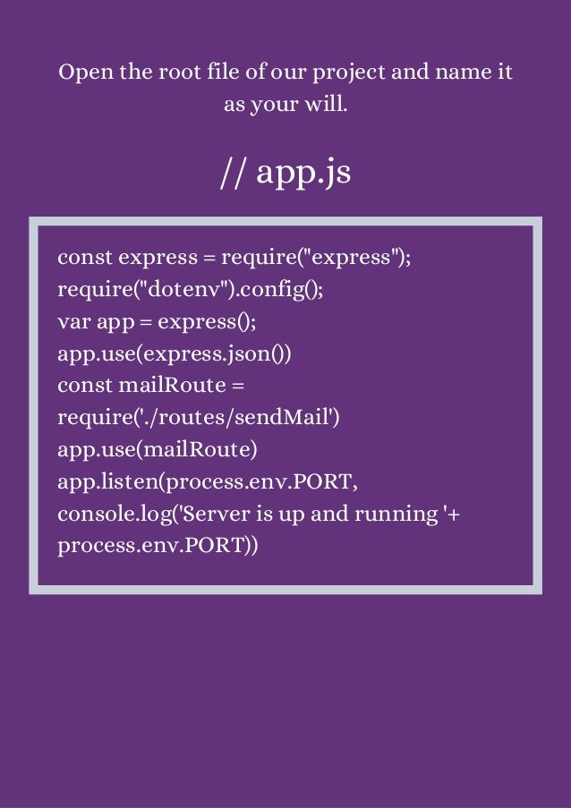 Open the root file of our project and name it
as your will.


// app.js


const express = require("express");
require("dotenv").config();
var app = express();
app.use(express.json())
const mailRoute =
require('./routes/sendMail')
app.use(mailRoute)
app.listen(process.env.PORT,
console.log('Server is up and running '+
process.env.PORT))
 