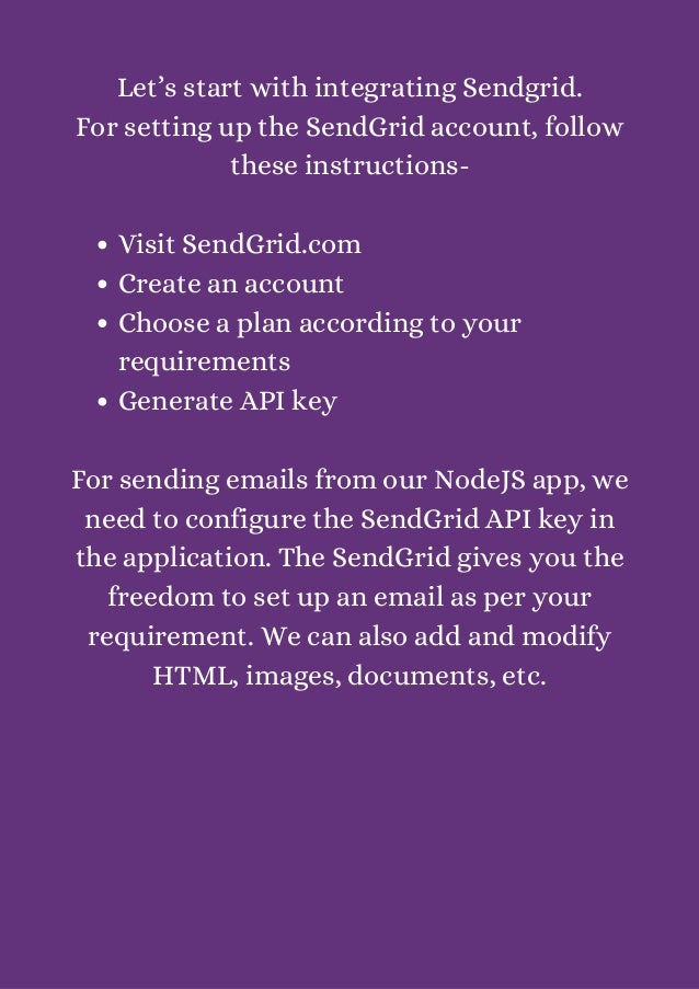 Visit SendGrid.com
Create an account
Choose a plan according to your
requirements
Generate API key
Let’s start with integrating Sendgrid.
For setting up the SendGrid account, follow
these instructions-




For sending emails from our NodeJS app, we
need to configure the SendGrid API key in
the application. The SendGrid gives you the
freedom to set up an email as per your
requirement. We can also add and modify
HTML, images, documents, etc.


 
