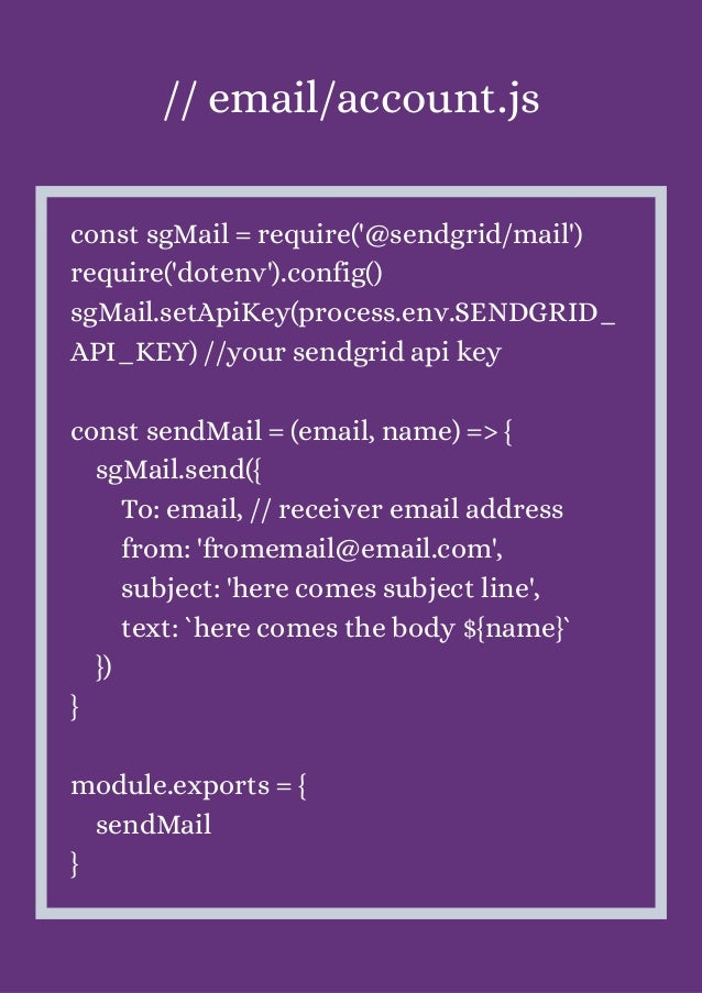 // email/account.js


const sgMail = require('@sendgrid/mail')
require('dotenv').config()
sgMail.setApiKey(process.env.SENDGRID_
API_KEY) //your sendgrid api key
const sendMail = (email, name) => {
sgMail.send({
To: email, // receiver email address
from: 'fromemail@email.com',
subject: 'here comes subject line',
text: `here comes the body ${name}`
})
}
module.exports = {
sendMail
}
 
