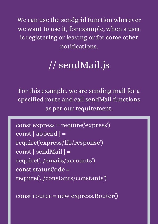 We can use the sendgrid function wherever
we want to use it, for example, when a user
is registering or leaving or for some other
notifications.


// sendMail.js


For this example, we are sending mail for a
specified route and call sendMail functions
as per our requirement.


const express = require('express')
const { append } =
require('express/lib/response')
const { sendMail } =
require('../emails/accounts')
const statusCode =
require('../constants/constants')
const router = new express.Router()
 