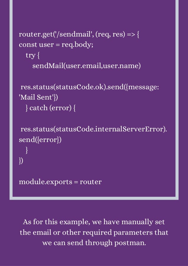 router.get('/sendmail', (req, res) => {
const user = req.body;
try {
sendMail(user.email,user.name)
res.status(statusCode.ok).send({message:
'Mail Sent'})
} catch (error) {
res.status(statusCode.internalServerError).
send({error})
}
})
module.exports = router
As for this example, we have manually set
the email or other required parameters that
we can send through postman.
 
