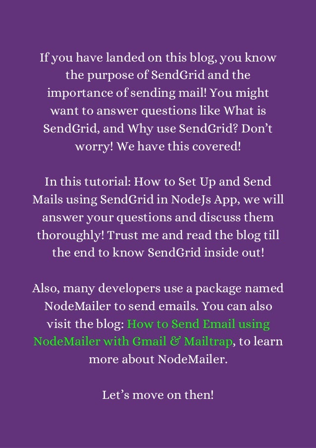 If you have landed on this blog, you know
the purpose of SendGrid and the
importance of sending mail! You might
want to answer questions like What is
SendGrid, and Why use SendGrid? Don’t
worry! We have this covered!


In this tutorial: How to Set Up and Send
Mails using SendGrid in NodeJs App, we will
answer your questions and discuss them
thoroughly! Trust me and read the blog till
the end to know SendGrid inside out!


Also, many developers use a package named
NodeMailer to send emails. You can also
visit the blog: How to Send Email using
NodeMailer with Gmail & Mailtrap, to learn
more about NodeMailer.


Let’s move on then!


 