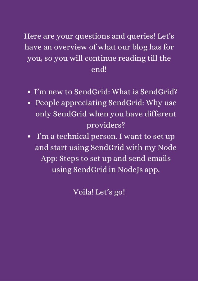 I’m new to SendGrid: What is SendGrid?
People appreciating SendGrid: Why use
only SendGrid when you have different
providers?
I’m a technical person. I want to set up
and start using SendGrid with my Node
App: Steps to set up and send emails
using SendGrid in NodeJs app.


Here are your questions and queries! Let’s
have an overview of what our blog has for
you, so you will continue reading till the
end!




Voila! Let’s go!


 