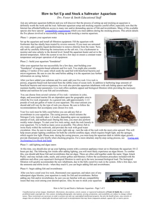 How to Set Up and Stock a Saltwater Aquarium
                                                   Drs. Foster & Smith Educational Staff
Ask any saltwater aquarium hobbyist and you will discover that the process of setting up and stocking an aquarium is
definitely worth the work and the wait. Saltwater aquarium setup and stocking requires careful effort, especially now that the
Internet has afforded hobbyists access to many rare and/or demanding species of fish and invertebrates. Many of the available
species also have special compatibility requirements which you must address during the stocking process. This article details
the five phases involved in successfully setting up and stocking a marine aquarium.
Phase 1 - prepare your aquarium water
Set up the aquarium and install all filtration equipment. Fill the aquarium with
freshwater that has ideally been treated by reverse osmosis. If you must use untreated
city water, add a quality liquid dechlorinator to remove chlorine from the water. Next,
add salt by carefully following the instructions on the salt mix. Use a hydrometer to
monitor and raise salinity to the desired level. Install the aquarium heater and set to the
desired temperature. Allow the system to run for a few days to ensure a constant water
temperature and proper operation of all equipment.
Phase 2 - build your aquarium "foundation"
After your aquarium has run successfully for a few days, start building your
"foundation" of aragonite-based substrate and live rock. You might also consider
adding 2-3 inches of live sand, which seeds the sand bed with beneficial bacteria and
micro-organisms. Be sure to cure the sand before adding it to the aquarium (see further
information on curing, below).
After you have added your substrate and live sand, add your live rock. Live rock is
porous, aragonite-based rock harvested from the rubble zones of ocean reefs. In addition to harboring large amounts of
beneficial bacteria and micro-organisms, live rock also provides aquarium inhabitants with safe hiding spaces and helps
maintain healthy water parameters. Live rock offers aesthetic appeal and biological filtration while providing the necessary
habitat and nutrition for your fish and invertebrates.
You can choose from several varieties of live rock - variations in color,
shape, and associated marine life are dependent upon the geographic area in
which the live rock originated. As a general rule, add approximately 1-1/2
pounds of rock per gallon of water in your aquarium. The exact amount you
should add will vary by the type of rock you choose. Be sure to follow the
recommendations that accompany your chosen live rock.
Your live rock must be fully cured before you can add any fish or
invertebrates to your aquarium. The curing process, which initiates the
Nitrogen Cycle, typically takes 1-4 weeks, depending upon our equipment,
amount of rock, and method used. During this time, you must also perform
weekly water changes. To start your live rock curing, stack the rock loosely in
your aquarium. Try to build as many caves as possible. This allows fish to
swim freely within the rockwork, and provides the rock with good water
circulation. Also, be sure to stack your rocks right side up - turn the side of the rock with the most color upward. This will
help ensure proper lighting conditions for both the colorful coralline algae, which requires bright light, and the sponges,
which require low light. Please note: during the curing process, you must keep the aquarium dark to inhibit algae growth -
provide illumination only briefly when checking progress. For a more detailed, step-by-step curing process, see Curing and
Acclimating Live Rock and Sand.
Phase 3 - add lighting and algae eaters
At this time, you should also set up your lighting system with a common appliance timer set to illuminate the aquarium 10-12
hours per day. The following few weeks after adding lighting, you will most likely experience an algae bloom. To combat
this, you should add those fish and invertebrates that eat algae. These are often sold together under the name 'Algae Attack
Packs,' and may include crabs, snails, and certain gobies and blennies. Follow the acclimation procedure included with the
additions and allow your aquarium's biological filtration to catch up to the new increased biological load. The biological
filtration will quickly accommodate the new inhabitants, due to the fully cured live rock in the system. After a few days, test
the ammonia and nitrite levels - when they reach 0, you can begin adding fish and invertebrates.
Phase 4 - begin adding fish and invertebrates
After you have cured your live rock, illuminated your aquarium, and taken care of any
subsequent algae blooms, your aquarium is ready for fish and invertebrates. Before
adding any fish and/or invertebrates, be sure you are familiar with any compatibility
issues that may exist among your desired species. Also, be sure to stock your aquarium


                                             How to Set Up and Stock a Saltwater Aquarium - Page 1 of 2
  Unauthorized use of any images, thumbnails, illustrations, descriptions, article content, or registered trademarks of Foster & Smith, Inc. is strictly
  prohibited under copyright law. Site content, including photography, descriptions, pricing, promotions, and availability are subject to change without
  notice. These restrictions are necessary in order to protect not only our copyrighted intellectual property, but also the health of pets, since articles or
  images that are altered or edited after download could result in misinformation that may harm companion animals, aquatic life, or native species.
 