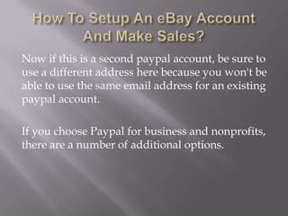 Now if this is a second paypal account, be sure to
use a different address here because you won't be
able to use the same email address for an existing
paypal account.
If you choose Paypal for business and nonprofits,
there are a number of additional options.

 