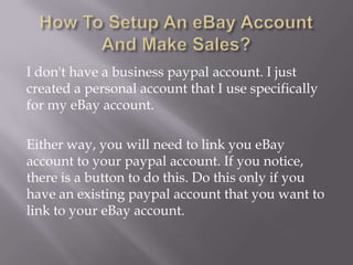 I don't have a business paypal account. I just
created a personal account that I use specifically
for my eBay account.
Either way, you will need to link you eBay
account to your paypal account. If you notice,
there is a button to do this. Do this only if you
have an existing paypal account that you want to
link to your eBay account.

 