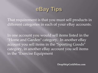 That requirement is that you must sell products in
different categories in each of your eBay accounts.
In one account you would sell items listed in the
"Home and Garden" category. In another eBay
account you sell items in the "Sporting Goods"
category, in another eBay account you sell items
in the "Exercise Equipment
DropShipGoldMine.com

 